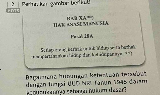 Perhatikan gambar berikut! 
HOTS 
BAB XA**) 
HAK ASASI MANUSIA 
Pasal 28A
Setiap orang berhak untuk hidup serta berhak 
mempertahankan hidup dan kehidupannya. **) 
Bagaimana hubungan ketentuan tersebut 
dengan fungsi UUD NRI Tahun 1945 dalam 
kedudukannya sebagai hukum dasar?