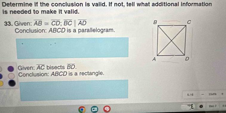 Determine if the conclusion is valid. If not, tell what additional information 
is needed to make it valid. 
33. Given: overline AB≌ overline CD; overline BC||overline AD
Conclusion: ABCD is a parallelogram. 
Given: overline AC bisects overline BD. 
Conclusion: ABCD is a rectangle. 
5 / 6 -154% +
Dec 7