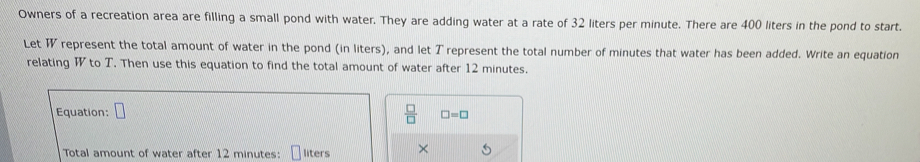 Owners of a recreation area are filling a small pond with water. They are adding water at a rate of 32 liters per minute. There are 400 liters in the pond to start. 
Let represent the total amount of water in the pond (in liters), and let T represent the total number of minutes that water has been added. Write an equation 
relating W to T. Then use this equation to find the total amount of water after 12 minutes. 
Equation: □
 □ /□   □ =□
Total amount of water after 12 minutes : liters ×