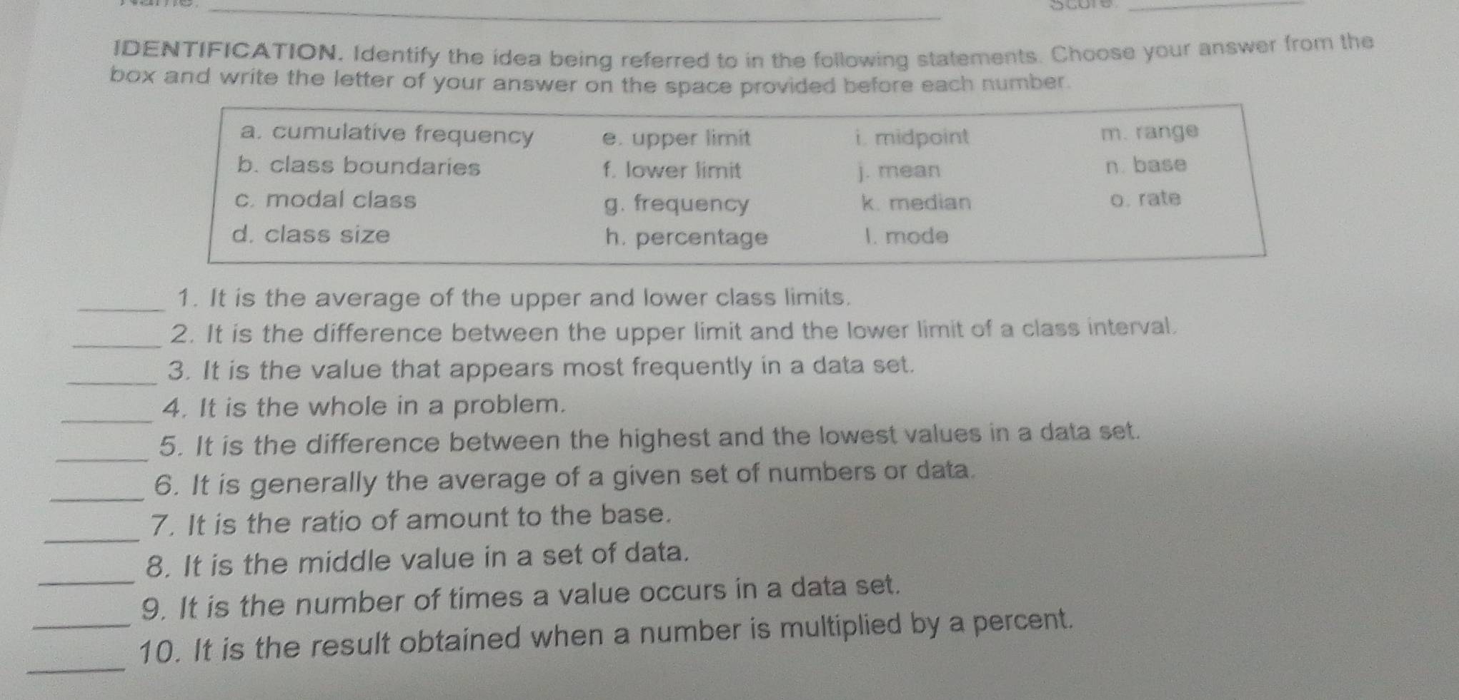 IDENTIFICATION. Identify the idea being referred to in the following statements. Choose your answer from the
box and write the letter of your answer on the space provided before each number.
a. cumulative frequency e. upper limit i. midpoint m. range
b. class boundaries f. lower limit j. mean n. base
c. modal class g. frequency k. median o. rate
d. class size h. percentage I. mode
_1. It is the average of the upper and lower class limits.
_
2. It is the difference between the upper limit and the lower limit of a class interval.
_3. It is the value that appears most frequently in a data set.
_
4. It is the whole in a problem.
_
5. It is the difference between the highest and the lowest values in a data set.
_
6. It is generally the average of a given set of numbers or data.
_
7. It is the ratio of amount to the base.
_
8. It is the middle value in a set of data.
9. It is the number of times a value occurs in a data set.
_
_10. It is the result obtained when a number is multiplied by a percent.