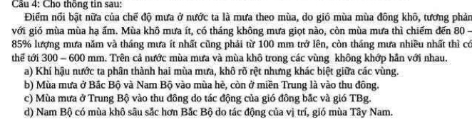 Cầu 4: Cho thông tin sau:
Điểm nổi bật nữa của chế độ mưa ở nước ta là mưa theo mùa, do gió mùa mùa đông khô, tương phản
với gió mùa mùa hạ ẩm. Mùa khô mưa ít, có tháng không mưa giọt nào, còn mùa mưa thì chiếm đến 80 -
85% lượng mưa năm và tháng mưa ít nhất cũng phải từ 100 mm trở lên, còn tháng mưa nhiều nhất thì có
thể tới 300 - 600 mm. Trên cả nước mùa mưa và mùa khô trong các vùng không khớp hần với nhau.
a) Khí hậu nước ta phân thành hai mùa mưa, khô rõ rệt nhưng khác biệt giữa các vùng.
b) Mùa mưa ở Bắc Bộ và Nam Bộ vào mùa hè, còn ở miền Trung là vào thu đông.
c) Mùa mưa ở Trung Bộ vào thu đông do tác động của gió đông bắc và gió TBg.
d) Nam Bộ có mùa khô sâu sắc hơn Bắc Bộ do tác động của vị trí, gió mùa Tây Nam.