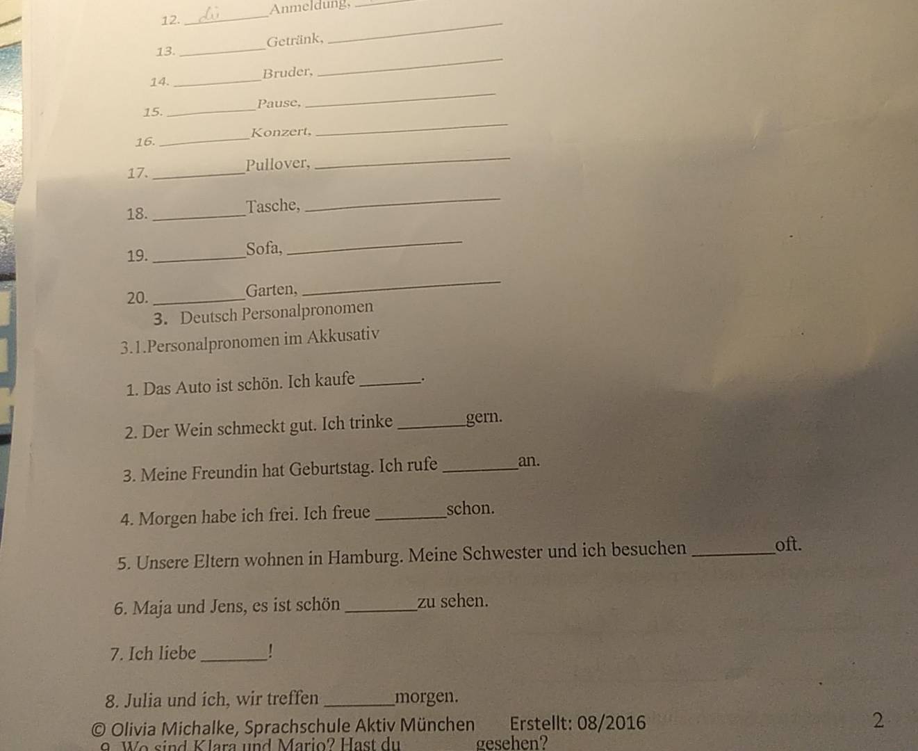 Anmeldung,_ 
_ 
13. _Getränk, 
_ 
14. _Bruder, 
_ 
Pause, 
15. 
_ 
16. _Konzert, 
_ 
17. _Pullover, 
_ 
18._ Tasche, 
_ 
19._ Sofa, 
_ 
20. _Garten, 
_ 
3. Deutsch Personalpronomen 
3.1.Personalpronomen im Akkusativ 
1. Das Auto ist schön. Ich kaufe _. 
2. Der Wein schmeckt gut. Ich trinke_ gern. 
3. Meine Freundin hat Geburtstag. Ich rufe _an. 
4. Morgen habe ich frei. Ich freue_ 
schon. 
5. Unsere Eltern wohnen in Hamburg. Meine Schwester und ich besuchen_ 
oft. 
6. Maja und Jens, es ist schön_ zu sehen. 
7. Ich liebe_ ! 
8. Julia und ich, wir treffen _morgen. 
a * Olivia Michalke, Sprachschule Aktiv München Erstellt: 08/2016 2 
Wo sind Klara und Mario? Hast du gesehen?