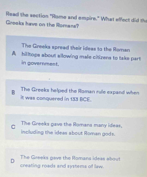 Read the section "Rome and empire." What effect did the
Greeks have on the Romans?
The Greeks spread their ideas to the Roman
A hilltops about allowing male citizens to take part
in government.
B The Greeks helped the Roman rule expand when
it was conquered in 133 BCE.
C The Greeks gave the Romans many ideas,
including the ideas about Roman gods.
The Greeks gave the Romans ideas about
D
creating roads and systems of law.