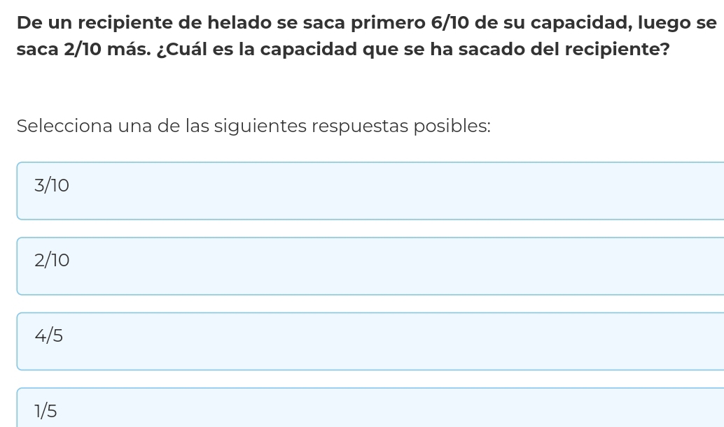 De un recipiente de helado se saca primero 6/10 de su capacidad, luego se
saca 2/10 más. ¿Cuál es la capacidad que se ha sacado del recipiente?
Selecciona una de las siguientes respuestas posibles:
3/10
2/10
4/5
1/5