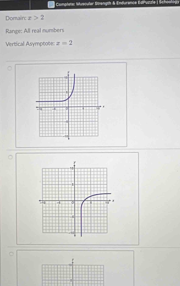 Complete: Muscular Strength & Endurance EdPuzzie | Schoology 
Domain: x>2
Range: All real numbers 
Vertical Asymptote: x=2
y
10
a