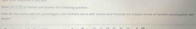 Type your resperse __ _a r 
Read aici V of Homlet and answer the following question. 
How do the scene with the gravediggers and Hamlet's scene with Yorick's skull illustrate the broader theme of Hamlet's preoccupation with 
death?