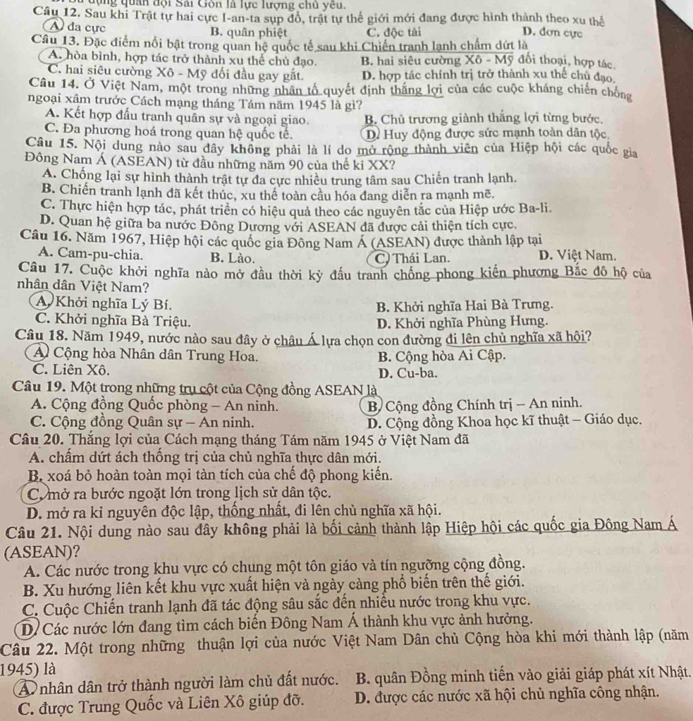 dựng quân dội Sai Gòn là lực lượng chủ yêu.
Câu 12. Sau khi Trật tự hai cực I-an-ta sụp đổ, trật tự thể giới mới đang được hình thành theo xu thể D. đơn cực
A đa cực B. quân phiệt C. độc tài
Câu 13. Đặc điểm nổi bật trong quan hệ quốc tế sau khi Chiến tranh lạnh chẩm dứt là
A. hòa bình, hợp tác trở thành xu thể chủ đạo. B. hai siêu cường Xô - Mỹ đối thoại, hợp tác
C. hai siêu cường Xô - Mỹ đối đầu gay gắt. D. hợp tác chính trị trở thành xu thế chủ đạo,
Câu 14. Ở Việt Nam, một trong những nhân tố quyết định thắng lợi của các cuộc kháng chiến chống
ngoại xâm trước Cách mạng tháng Tám năm 1945 là gì?
A. Kết hợp đấu tranh quân sự và ngoại giao. B. Chủ trương giành thắng lợi từng bước.
C. Đa phương hoá trong quan hệ quốc tế. D Huy động được sức mạnh toàn dân tộc.
Câu 15. Nội dung nào sau đây không phải là lí do mở rộng thành viên của Hiệp hội các quốc gia
Đông Nam Á (ASEAN) từ đầu những năm 90 của thế ki XX?
A. Chống lại sự hình thành trật tự đa cực nhiều trung tâm sau Chiến tranh lạnh.
B. Chiến tranh lạnh đã kết thúc, xu thế toàn cầu hóa đang diễn ra mạnh mẽ,
C. Thực hiện hợp tác, phát triển có hiệu quả theo các nguyên tắc của Hiệp ước Ba-li.
D. Quan hệ giữa ba nước Đông Dương với ASEAN đã được cải thiện tích cực.
Câu 16. Năm 1967, Hiệp hội các quốc gia Đông Nam Á (ASEAN) được thành lập tại
A. Cam-pu-chia. B. Lào. C) Thái Lan.
D. Việt Nam.
Câu 17. Cuộc khởi nghĩa nào mở đầu thời kỳ đấu tranh chống phong kiến phương Bắc đô hộ của
nhân dân Việt Nam?
A Khởi nghĩa Lý Bí. B. Khởi nghĩa Hai Bà Trưng.
C. Khởi nghĩa Bà Triệu. D. Khởi nghĩa Phùng Hưng.
Câu 18. Năm 1949, nước nào sau đây ở châu Á lựa chọn con đường đi lên chủ nghĩa xã hội?
A Cộng hòa Nhân dân Trung Hoa.
C. Liên Xô. B. Cộng hòa Ai Cập.
D. Cu-ba.
Câu 19. Một trong những trụ cột của Cộng đồng ASEAN là
A. Cộng đồng Quốc phòng - An ninh.  B Cộng đồng Chính trị - An ninh.
C. Cộng đồng Quân sự - An ninh.  D. Cộng đồng Khoa học kĩ thuật - Giáo dục.
Câu 20. Thắng lợi của Cách mạng tháng Tám năm 1945 ở Việt Nam đã
A. chẩm dứt ách thống trị của chủ nghĩa thực dân mới.
B xoá bỏ hoàn toàn mọi tàn tích của chế độ phong kiến.
C. mở ra bước ngoặt lớn trong lịch sử dân tộc.
D. mở ra ki nguyên độc lập, thống nhất, đi lên chủ nghĩa xã hội.
Câu 21. Nội dung nào sau đây không phải là bối cảnh thành lập Hiệp hội các quốc gia Đông Nam Á
(ASEAN)?
A. Các nước trong khu vực có chung một tôn giáo và tín ngưỡng cộng đồng.
B. Xu hướng liên kết khu vực xuất hiện và ngày càng phổ biến trên thế giới.
C. Cuộc Chiến tranh lạnh đã tác động sâu sắc đến nhiều nước trong khu vực.
D Các nước lớn đang tìm cách biến Đông Nam Á thành khu vực ảnh hưởng.
Câu 22. Một trong những thuận lợi của nước Việt Nam Dân chủ Cộng hòa khi mới thành lập (năm
1945) là
A nhân dân trở thành người làm chủ đất nước.  B. quân Đồng minh tiến vào giải giáp phát xít Nhật.
C. được Trung Quốc và Liên Xô giúp đỡ. D. được các nước xã hội chủ nghĩa công nhận.