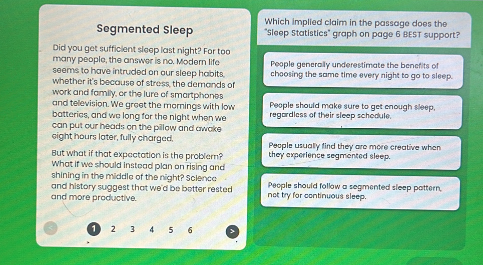 Which implied claim in the passage does the
Segmented Sleep “Sleep Statistics” graph on page 6 BEST support?
Did you get sufficient sleep last night? For too
many people, the answer is no. Modern life People generally underestimate the benefits of
seems to have intruded on our sleep habits, choosing the same time every night to go to sleep.
whether it's because of stress, the demands of
work and family, or the lure of smartphones
and television. We greet the mornings with low People should make sure to get enough sleep,
batteries, and we long for the night when we regardless of their sleep schedule.
can put our heads on the pillow and awake
eight hours later, fully charged.
People usually find they are more creative when
But what if that expectation is the problem? they experience segmented sleep.
What if we should instead plan on rising and
shining in the middle of the night? Science
People should follow a segmented sleep pattern,
and history suggest that we'd be better rested not try for continuous sleep.
and more productive.
1 2 3 4 5 6