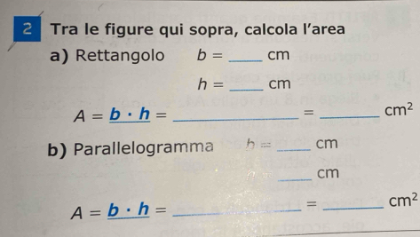 Tra le figure qui sopra, calcola l’area 
a) Rettangolo b= _ cm
h= _ cm
A=_ b· h= _ 
= _  cm^2
b) Parallelogramma h= _  cm
_ cm
A=_ b· h= _ 
_ 
= _ cm^2