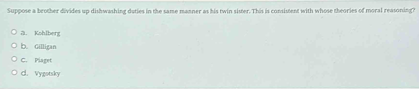 Suppose a brother divides up dishwashing duties in the same manner as his twin sister. This is consistent with whose theories of moral reasoning?
a. Kohlberg
b. Gilligan
C. Piaget
d. Vygotsky