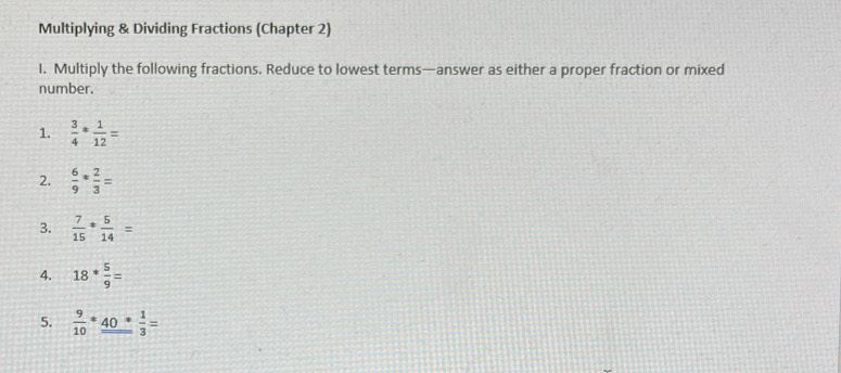 Multiplying & Dividing Fractions (Chapter 2) 
I. Multiply the following fractions. Reduce to lowest terms—answer as either a proper fraction or mixed 
number. 
1.  3/4 ·  1/12 =
2.  6/9 * 2/3 =
3.  7/15 ·  5/14 =
4. 18* 5/9 =
5.  9/10 *_ 40* 1/3 =