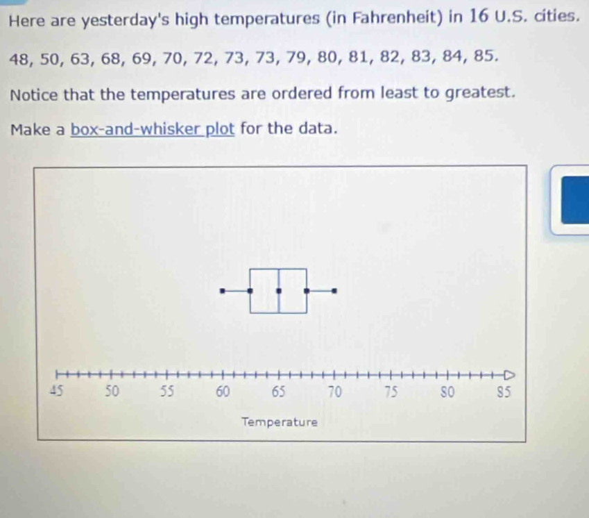 Here are yesterday's high temperatures (in Fahrenheit) in 16 U.S. cities.
48, 50, 63, 68, 69, 70, 72, 73, 73, 79, 80, 81, 82, 83, 84, 85. 
Notice that the temperatures are ordered from least to greatest. 
Make a box-and-whisker plot for the data.