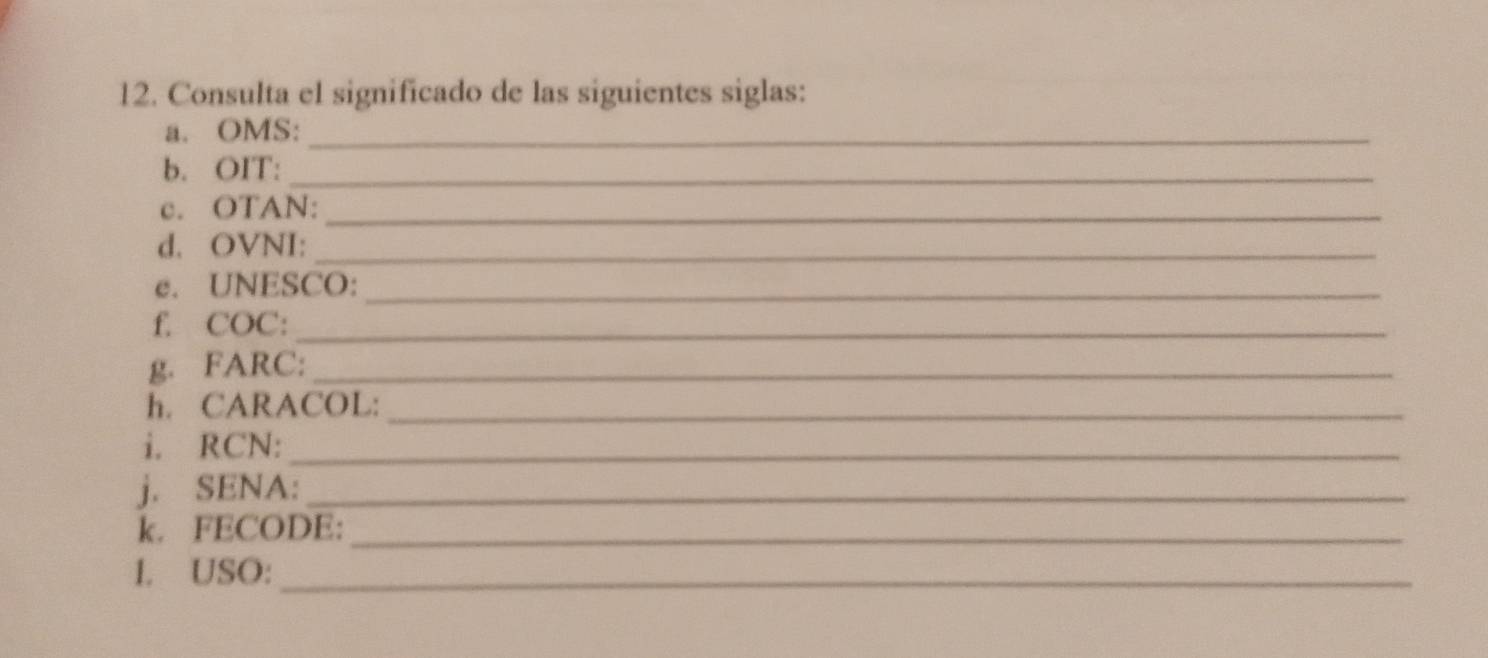 Consulta el significado de las siguientes siglas: 
a. OMS:_ 
b. OIT:_ 
c. OTAN:_ 
d. OVNI:_ 
e. UNESCO:_ 
f. COC:_ 
g. FARC:_ 
h. CARACOL:_ 
i. RCN:_ 
j. SENA:_ 
k. FECODE:_ 
1. USO:_