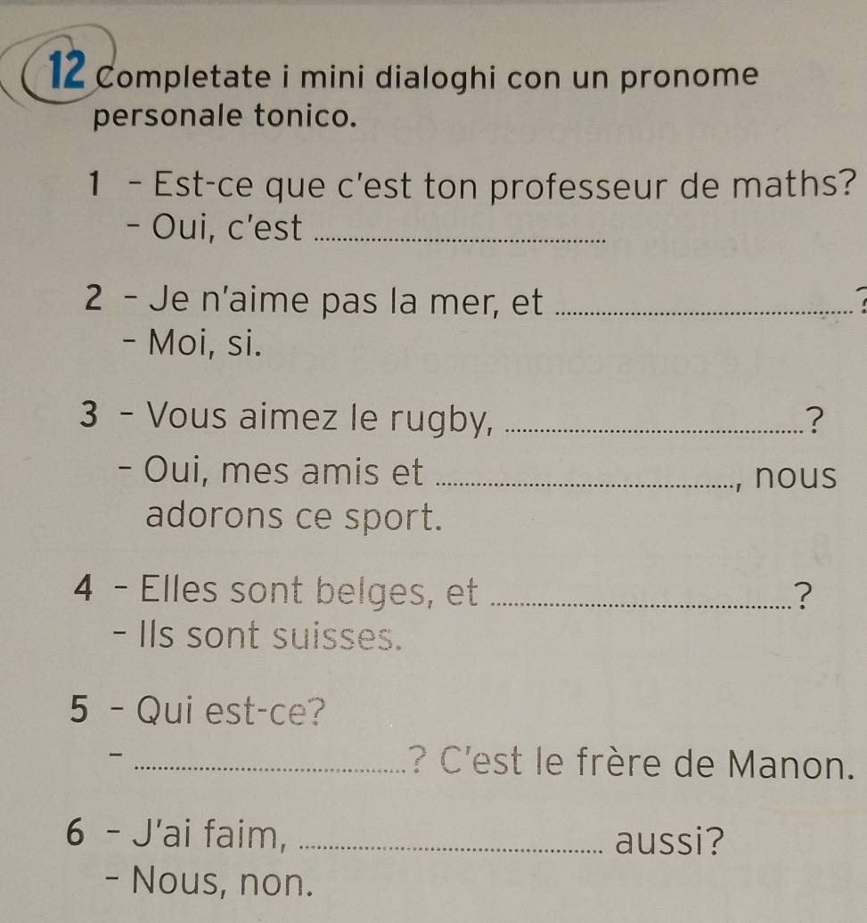 Completate i mini dialoghi con un pronome 
personale tonico. 
1 - Est-ce que c'est ton professeur de maths? 
- Oui, c’est_ 
2 - Je n'aime pas la mer, et_ 
- Moi, si. 
3 - Vous aimez le rugby, _? 
- Oui, mes amis et_ 
, nous 
adorons ce sport. 
4 - Elles sont belges, et _? 
- IIs sont suisses. 
5 -Qui est-ce? 
_? C'est le frère de Manon. 
6 - J'ai faim, _aussi? 
- Nous, non.