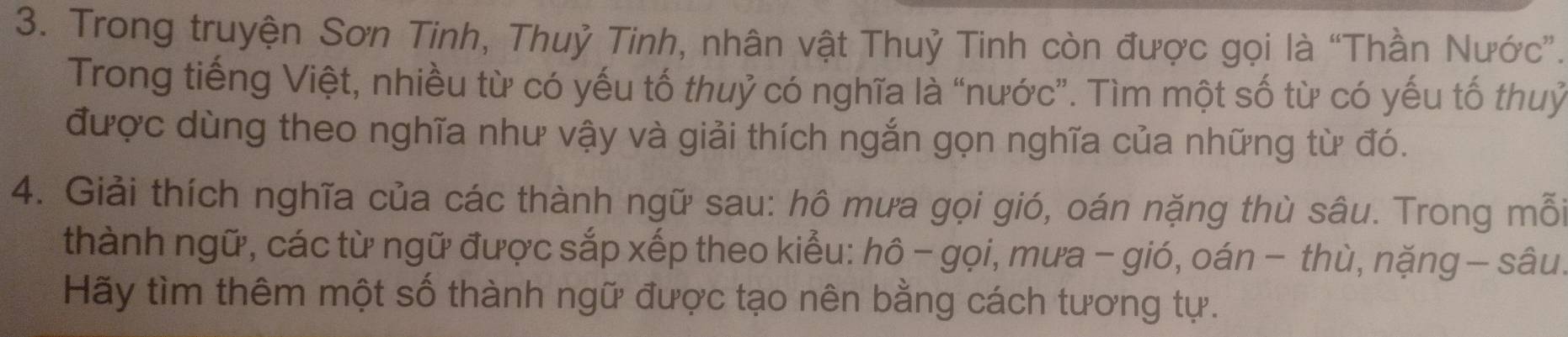 Trong truyện Sơn Tinh, Thuỷ Tinh, nhân vật Thuỷ Tinh còn được gọi là “Thần Nước”. 
Trong tiếng Việt, nhiều từ có yếu tố thuỷ có nghĩa là “nước”. Tìm một số từ có yếu tố thuỷ 
được dùng theo nghĩa như vậy và giải thích ngắn gọn nghĩa của những từ đó. 
4. Giải thích nghĩa của các thành ngữ sau: hô mưa gọi gió, oán nặng thù sâu. Trong mỗi 
thành ngữ, các từ ngữ được sắp xếp theo kiểu: hô - gọi, mưa - gió, oán − thù, nặng - sâu. 
Hãy tìm thêm một số thành ngữ được tạo nên bằng cách tương tự.