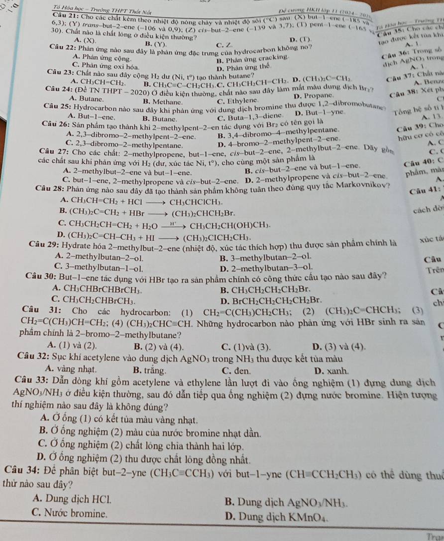 Tổ Hóa học - Trưởng THPT Thất Nất
Đề cương HKI lớp 11 (2024- 202 )
Cầu 21: Cho các chất kèm theo nhiệt độ nông chây và nhiệt độ sôi ( ''C') ) sau (X) but 1 ene (-185 và
6,3); (Y) trans-but-2-ene (-106 và 0,9); (Z) cis-but-2-ene (-139 và 3,7). (T) pent-1-ene (-165 Tà Hàa học -  Trường Th
**Tâu 35: Cho các ch
30). Chất nào là chất lóng ở điều kiện thường? D. (T)
tạo được kết tủa khi
A. (X). B. (Y) C. Z A. 1.
Câu 22: Phản ứng nào sau đây là phản ứng đặc trưng của hydrocarbon không no7
A. Phản ứng cộng.
Câu 36: Trong số
B. Phản ứng cracking trong
C. Phản ứng oxi hóa A. 1
D. Phản ứng thể
dịch gh 2O_2
Câu 23: Chất nào sau đây cộng H_2 dư
Câu 37:
Câu 2 4: (E ề TN THPT-2020) Ở điều kiện thường, chất nào sau đây làm mất mẫu dung dịch Br CH_3Cequiv C-CH_2CH_3.C.CH_3CH=CH_2.D.(CH_3)_2C=CH_2 (Ni,t°) tao thành butane?
Chất nà
A. CH _3CH=CH_2. B.
A.  B enz
A. Butane. B. Methane C. Ethylene D. Propane
Câu 38: Xét ph
C
Câu 25: Hydrocarbon nào sau đây khi phản ứng với dung dịch bromine thu được 1,2-dibromobutane
A. But-1-ene. B. Butane. C. Buta-1,3-diene D. But-1-yne Tng hệ số tí l
A. 13.
Câu 26: Sản phẩm tạo thành khi 2-methylpen 1-2-en tác dụng với Br₂ có tên gọi là
Câu 39: Cho
A. 2,3-dibromo-2-methylpent-2-ene B. 3,4-dibromo-4-methylpentane
C. 2,3-dibromo-2-methylpentane D. 4-bromo-2-methylpent-2-ene
hữu cơ có cô
Câu 27: Cho các chất: 2-methylpropene, out-1-ene, cis-b ut-2- ene, 2-methylbut-2-ene. Day gồ A. C C. (
các chất sau khi phản ứng với H₂ (dư, xúc tác Ni,t°) 0, cho cùng một sản phẩm là
A. 2-methylbut-2-ene và but-1-ene. B. ci t-2-c ne và but-1-ene. Câu 40: C
C. but-1-ene, 2-methylpropene và cis-but-2-ene. D. 2-methylpropene và cis-but-2-ene phẩm, màn
A
Câu 28: Phản ứng nào sau đây đã tạo thành sản phẩm không tuận theo đúng quy tắc Markovnikov? 41:
Câu
A. CH_3CH=CH_2+HClto CH_3CHClCH_3.
B. (CH_3)_2C=CH_2+HBrto (CH_3)_2CHCH_2Br.
cách dời
C. CH_3CH_2CH=CH_2+H_2Oxrightarrow H'CH_3CH_2CH(OH)CH_3.
D. (CH_3)_2C=CH-CH_3+HIto (CH_3)_2CICH_2CH_3.
Câu 29: Hydrate hóa 2-methylbut-2-ene (nhiệt độ, xúc tác thích hợp) thu được sản phẩm chính là xúc tá
A. 2-methylbutan-2-o1. B. 3-methylbutan-2-ol.
Câu
C. 3--methylbutan--1--ol. D. 2-methylbutan3--ol.
Câu 30: But-1—ene tác dụng với HBr tạo ra sản phẩm chính có công thức cầu tạo nào sau đây? Trên
A. CH_3CHBrCHBrCH_3. B. CH_3CH_2CH_2CH_2Br. Câ
C. CH_3CH_2CHBrCH_3. BrCH_2CH_2CH_2CH_2Br. ch
D.
Câu 31: Cho các hydrocarbon:  (1) CH_2=C(CH_3)CH_2CH_3; (2) (CH_3)_2C=CHCH_3; (3)
CH_2=C(CH_3)CH=CH_2; (4) (CH_3)_2CHCequiv CH. T. Những hydrocarbon nào phản ứng với HBr sinh ra sản C
phầm chính là 2-bromo-2-methylbutane?
A. (1) và (2). B. (2) và (4). C. (1)và (3). D. (3) và (4).
Câu 32: Sục khí acetylene vào dung dịch AgNO_3 trong NH3 thu được kết tủa màu
A. vàng nhạt. B. trắng. C. den. D. xanh.
Câu 33: Dẫn dòng khí gồm acetylene và ethylene lần lượt đi vào ống nghiệm (1) đựng dung dịch
Ap NO_3/NH_3 ở điều kiện thường, sau đó dẫn tiếp qua ống nghiệm (2) đựng nước bromine. Hiện tượng
thí nghiệm nào sau đây là không đúng?
A. Ở ống (1) có kết tủa màu vàng nhạt.
B. Ở ống nghiệm (2) màu của nước bromine nhạt dần.
C. Ở ống nghiệm (2) chất lỏng chia thành hai lớp.
D. Ở ống nghiệm (2) thu được chất lông đồng nhất.
Câu 34: Để phân biệt but-2-yne (CH_3Cequiv CCH_3) với but-1-yne (CHequiv CCH_2CH_3) có thể dùng thuể
thử nào sau đây?
A. Dung dịch HCl. B. Dung dịch AgNO_3/NH_3.
C. Nước bromine. D. Dung dịch KMn O_4
Tran