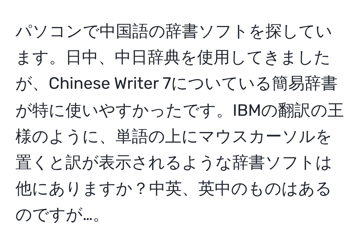 パソコンで中国語の辞書ソフトを探しています。日中、中日辞典を使用してきましたが、Chinese Writer 7についている簡易辞書が特に使いやすかったです。IBMの翻訳の王様のように、単語の上にマウスカーソルを置くと訳が表示されるような辞書ソフトは他にありますか？中英、英中のものはあるのですが…。