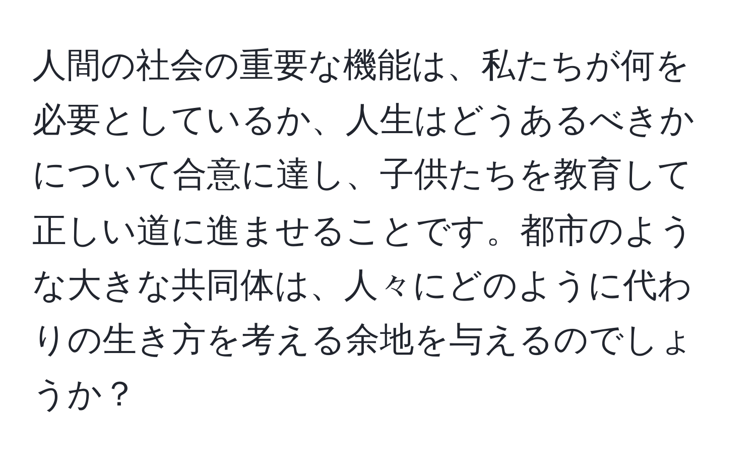 人間の社会の重要な機能は、私たちが何を必要としているか、人生はどうあるべきかについて合意に達し、子供たちを教育して正しい道に進ませることです。都市のような大きな共同体は、人々にどのように代わりの生き方を考える余地を与えるのでしょうか？