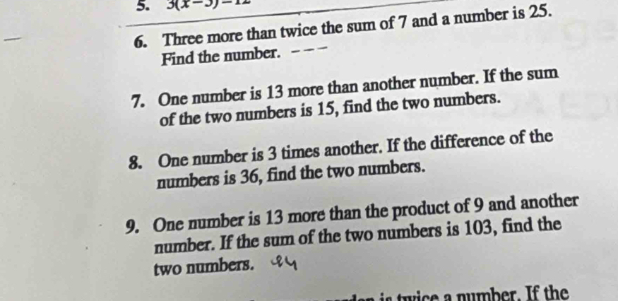 3(x-3)-12
6. Three more than twice the sum of 7 and a number is 25. 
Find the number. 
7. One number is 13 more than another number. If the sum 
of the two numbers is 15, find the two numbers. 
8. One number is 3 times another. If the difference of the 
numbers is 36, find the two numbers. 
9. One number is 13 more than the product of 9 and another 
number. If the sum of the two numbers is 103, find the 
two numbers.