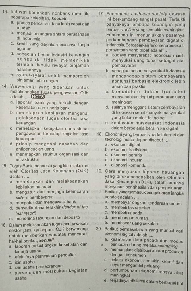 Industri keuangan nonbank memiliki 17. Fenomena cashless society dewasa
beberapa kelebihan, kecuali .... ini berkembang sangat pesat. Terbukti
a. proses pencairan dana lebih cepat dan banyaknya lembaga keuangan yang
mudah berbasis online yang semakin meningkat.
b. menjadi perantara antara perusahaan Fenomena ini menunjukkan pesatnya
di Indonesia perkembangan pembayaran digital di
c. kredit yang diberikan biasanya tanpa Indonesia. Berdasarkan fenomena tersebut,
agunan pernyataan yang tepat adalah...
d. sebagian besar industri keuangan a. budaya masyarakat Indonesia masih
n  o n b a n k t i  d a k m eme r i k s a menyukai uang tunai sebagai alat
terlebih dahulu riwayat pinjaman pembayaran
nasabahnya b. sebagian besar masyarakat Indonesia
e. syarat-syarat untuk memperoleh menganggap sistem pembayaran
pinjaman lebih ringan nontunai berbasis elektronik lebih
14. Wewenang yang diberikan untuk aman dan praktis
melaksanakan tugas pengawasan OJK c. k e m u d ah a n d a l am t rans a ks i
adalah .... HOTS menyebabkan tingkat perputaran uang
a. laporan bank yang terkait dengan meningkat
kesehatan dan kinerja bank d. sulitnya mengganti sistem pembayaran
b. menetapkan kebijakan mengenai di Indonesia sebab banyak masyarakat
pelaksanaan tugas otoritas jasa yang belum melek teknologi
keuangan e. kebiasaan masyarakat Indonesia
c. menetapkan kebijakan operasional dalam berbelanja beralih ke digital
pengawasan terhadap kegiatan jasa 18. Ekonomi yang berbasis pada internet dan
keuangan teknologi masa depan disebut ...
d. prinsip mengenal nasabah dan a. ekonomi digital
antipencucian uang b. ekonomi tradisional
e. menetapkan struktur organisasi dan c. ekonomi agraris
infrastruktur d. ekonomi industri
15. Tugas Bank Indonesia yang kini dilakukan e. ekonomi komando
oleh Otoritas Jasa Keuangan (OJK) 19. Cara menyusun laporan keuangan
adalah .... yang direkomendasikan oleh Otoritas
a. menetapkan dan melaksanakan Jasa Keuangan (OJK), salah satunya
kebijakan moneter menyusun penghasilan dan pengeluaran.
b. mengatur dan menjaga kelancaran Berikut yang termasuk pengeluaran jangka
sistem pembayaran pendek adalah ....
c. mengatur dan mengawasi bank a. membayar ongkos kendaraan umum
d. penyedia dana terakhir (lender of the b. membeli tas sekolah
last resort)
c. membeli sepeda
e. menerima tabungan dan deposito d. membangun rumah
e. membayar uang sekolah
16. Dalam melaksanakan tugas pengawasan 20. Berikut permasalahan yang muncul dari
sektor jasa keuangan, OJK berwenang
untuk memberikan dan/atau mencabut ekonomi digital adalah ....
hal-hal berikut, kecuali ....
a. keamanan data pribadi dan modus
a. laporan terkaït tingkat kesehatan dan penipuan daring melalui scamming
b. memangkas distribusi antara produsen
kinerja usaha dengan konsumen
b. efektifnya pernyataan pendaftar
c. izin usaha
c: pelaku ekonomi semakin kreatif dan
d. izin usaha perseorangan
cepat mengambil peluang
e. persetujuan melakukan kegiatan d. pertumbuhan ekonomi masyarakat
meningkat
usaha e. terjadinya efisiensi dalam berbagai hal