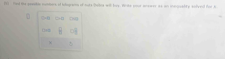 find the pessible numbers of kilograms of nuts Debra will buy. Write your answer as an inequality solved for x.
□ □ >□ □ ≤ □
□ ≌ □  □ /□    □ /□  