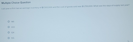 Question
Last year a firm had an average inventory of $1,500,000 and the cost of goods sold was $3750,000. What was the days -of-supply last year?
146
300
124
155
