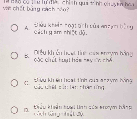 Tể báo có thể tự điều chỉnh quá trình chuyển hóa
vật chất bằng cách nào?
Điều khiền hoạt tính của enzym bằng
A. cách giảm nhiệt độ.
B. Điều khiển hoạt tính của enzym bằng
các chất hoạt hóa hay ức chế.
C. Điều khiển hoạt tính của enzym bằng
các chất xúc tác phản ứng.
D. Điều khiển hoạt tính của enzym bằng
cách tăng nhiệt độ.