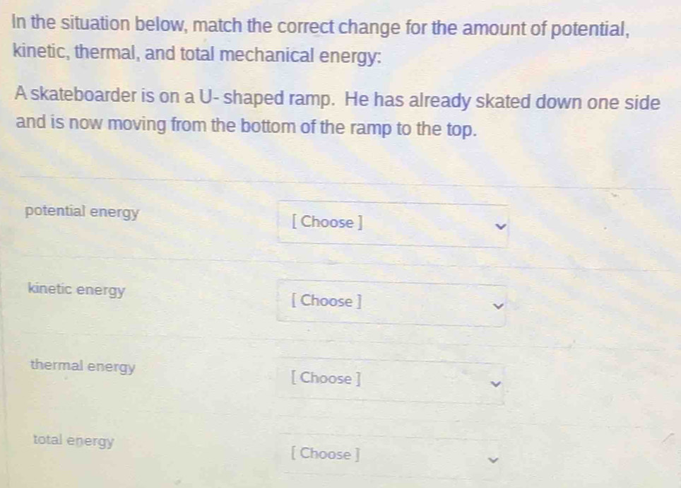 In the situation below, match the correct change for the amount of potential, 
kinetic, thermal, and total mechanical energy: 
A skateboarder is on a U- shaped ramp. He has already skated down one side 
and is now moving from the bottom of the ramp to the top. 
potential energy [ Choose ] 
kinetic energy [ Choose ] 
thermal energy [ Choose ] 
total energy [ Choose ]