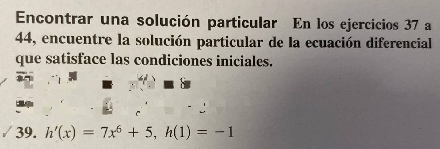 Encontrar una solución particular En los ejercicios 37 a 
44, encuentre la solución particular de la ecuación diferencial 
que satisface las condiciones iniciales. 
39. h'(x)=7x^6+5, h(1)=-1