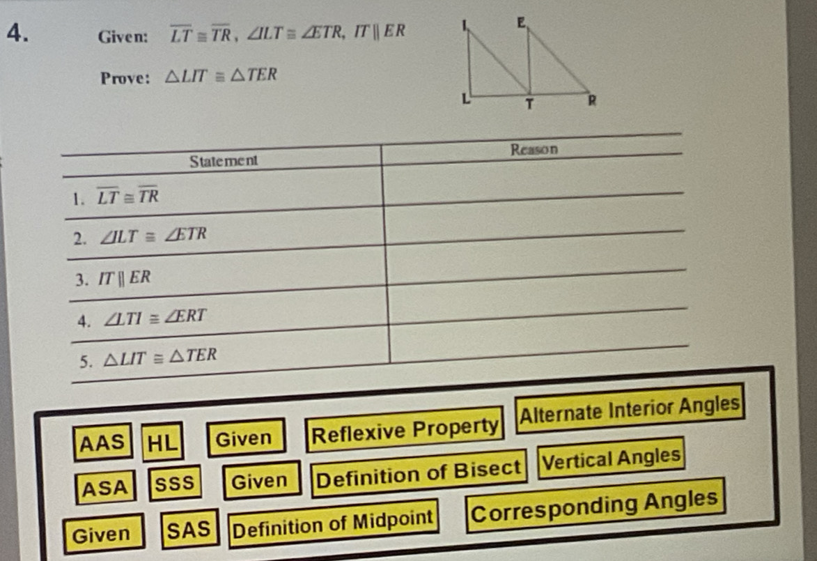 Given: overline LT≌ overline TR,∠ ILTequiv ∠ ETR,IT||ER
Prove: △ LITequiv △ TER
AAS HL Given Reflexive Property Alternate Interior Angles
ASA SSS Given Definition of Bisect Vertical Angles
Given SAS Definition of Midpoint Corresponding Angles