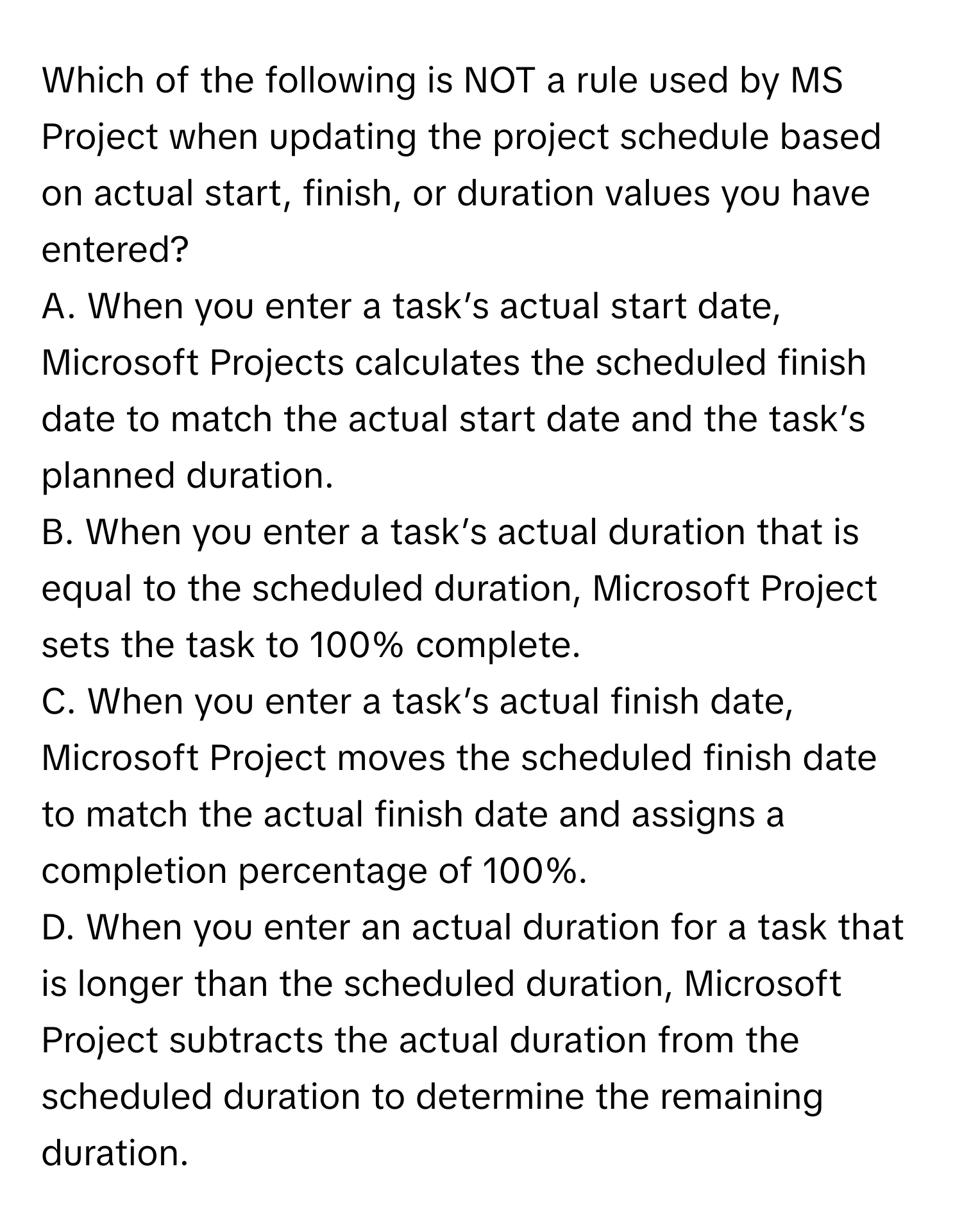 Which of the following is NOT a rule used by MS Project when updating the project schedule based on actual start, finish, or duration values you have entered?

A. When you enter a task’s actual start date, Microsoft Projects calculates the scheduled finish date to match the actual start date and the task’s planned duration.
B. When you enter a task’s actual duration that is equal to the scheduled duration, Microsoft Project sets the task to 100% complete.
C. When you enter a task’s actual finish date, Microsoft Project moves the scheduled finish date to match the actual finish date and assigns a completion percentage of 100%.
D. When you enter an actual duration for a task that is longer than the scheduled duration, Microsoft Project subtracts the actual duration from the scheduled duration to determine the remaining duration.