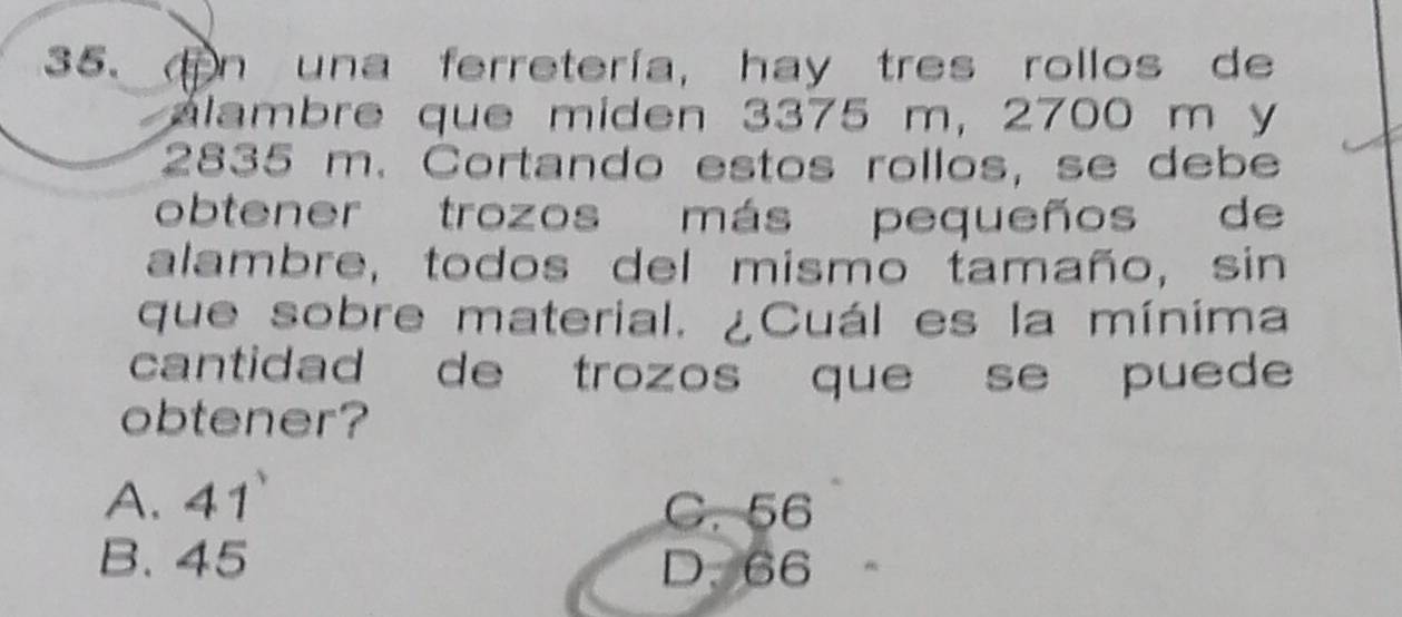 una ferretería, hay tres rollos de
alambre que miden 3375 m, 2700 m y
2835 m. Cortando estos rollos, se debe
obtener trozos más pequeños de
alambre, todos del mismo tamaño, sin
que sobre material. ¿Cuál es la mínima
cantidad de trozos que se puede
obtener?
A. 41 C. 56
B. 45 D. 66