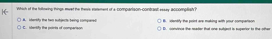 Which of the following things must the thesis statement of a comparison-contrast essay accomplish?
A. identify the two subjects being compared B. identify the point are making with your comparison
C. identify the points of comparison D. convince the reader that one subject is superior to the other