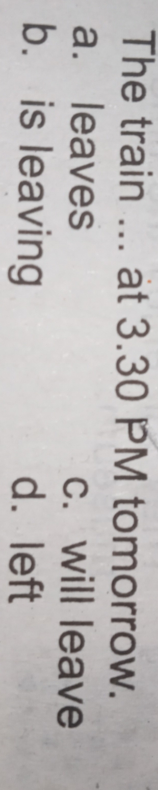The train ... at 3.30 PM tomorrow.
a. leaves c. will leave
b. is leaving d. left