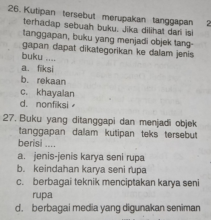 Kutipan tersebut merupakan tanggapan 2
terhadap sebuah buku. Jika dilihat dari isi
tanggapan, buku yang menjadi objek tang-
gapan dapat dikategorikan ke dalam jenis
buku ....
a. fiksi
b. rekaan
c. khayalan
d. nonfiksi
27. Buku yang ditanggapi dan menjadi objek
tanggapan dalam kutipan teks tersebut
berisi ....
a. jenis-jenis karya seni rupa
b. keindahan karya seni rupa
c. berbagai teknik menciptakan karya seni
rupa
d. berbagai media yang digunakan seniman