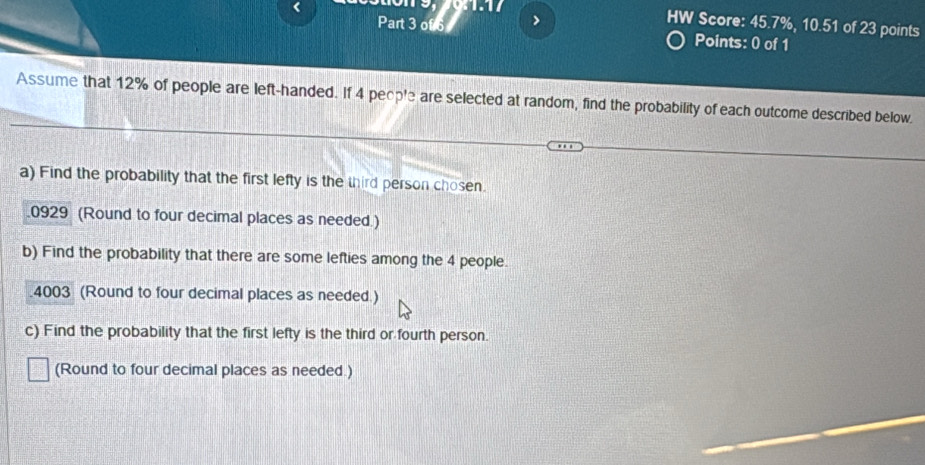 > HW Score: 45.7%, 10.51 of 23 points 
Points: 0 of 1 
Assume that 12% of people are left-handed. If 4 people are selected at random, find the probability of each outcome described below. 
a) Find the probability that the first lefty is the third person chosen. 
.0929 (Round to four decimal places as needed.) 
b) Find the probability that there are some lefties among the 4 people.
4003 (Round to four decimal places as needed.) 
c) Find the probability that the first lefty is the third or fourth person. 
(Round to four decimal places as needed.)