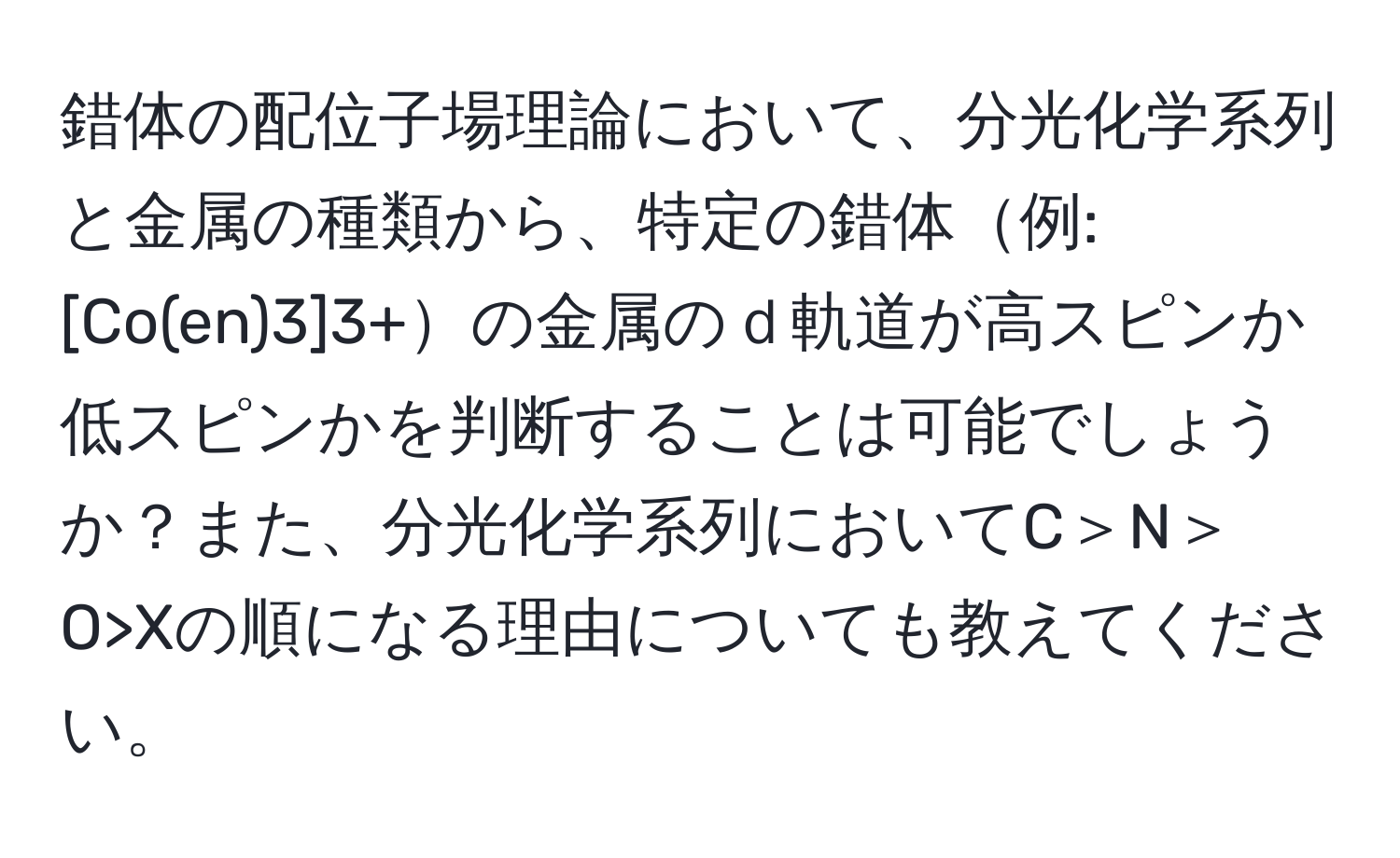錯体の配位子場理論において、分光化学系列と金属の種類から、特定の錯体例: [Co(en)3]3+の金属のｄ軌道が高スピンか低スピンかを判断することは可能でしょうか？また、分光化学系列においてC＞N＞O>Xの順になる理由についても教えてください。