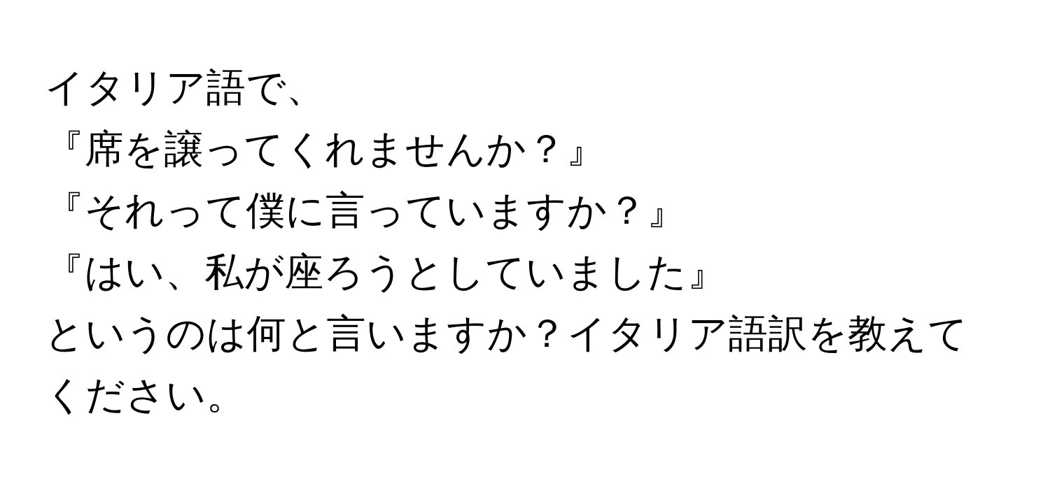 イタリア語で、  
『席を譲ってくれませんか？』  
『それって僕に言っていますか？』  
『はい、私が座ろうとしていました』  
というのは何と言いますか？イタリア語訳を教えてください。