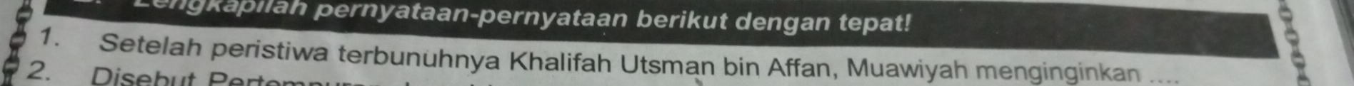 engkapilah pernyataan-pernyataan berikut dengan tepat! 
1. Setelah peristiwa terbunuhnya Khalifah Utsman bin Affan, Muawiyah menginginkan .... 
2. Disebut Pertem