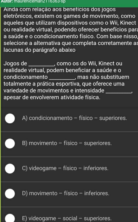 Autor: maureniceman21 16363-sp
Ainda com relação aos benefícios dos jogos
eletrônicos, existem os games de movimento, como
aqueles que utilizam dispositivos como o Wii, Kinect
ou realidade virtual, podendo oferecer benefícios para
a saúde e o condicionamento físico. Com base nisso,
selecione a alternativa que completa corretamente as
lacunas do parágrafo abaixo
Jogos de _, como os do Wii, Kinect ou
realidade virtual, podem beneficiar a saúde e o
condicionamento _, mas não substituem
totalmente a prática esportiva, que oferece uma
variedade de movimentos e intensidade_
apesar de envolverem atividade física.
A) condicionamento - físico - superiores.
B) movimento - físico - superiores.
C) videogame - físico - inferiores.
D) movimento - físico - inferiores.
E) videogame - social - superiores.