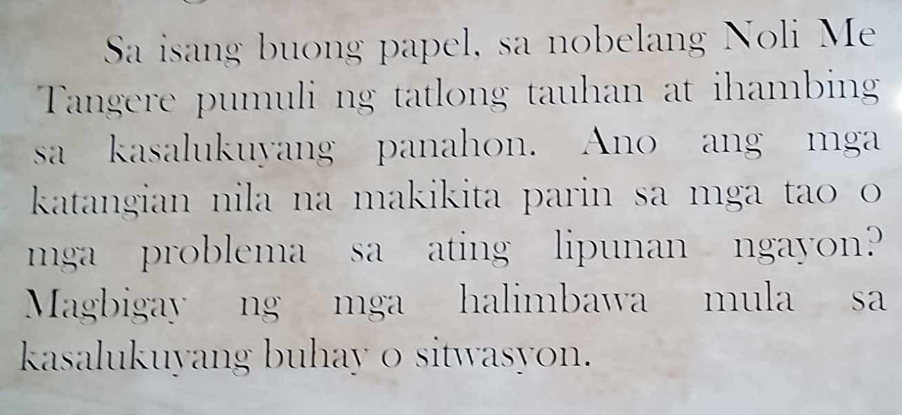 Sa isang buong papel, sa nobelang Noli Me 
Tangere pumuli ng tatlong tauhan at ihambin 
sa kasalukuyang panahon. Ano ang mga 
katangian nila na makikita parin sa mga tao o 
mga problema sa ating lipunan ngayon? 
Magbigay ng mga halimbawa mula sa 
kasalukuyang buhay o sitwasyon.