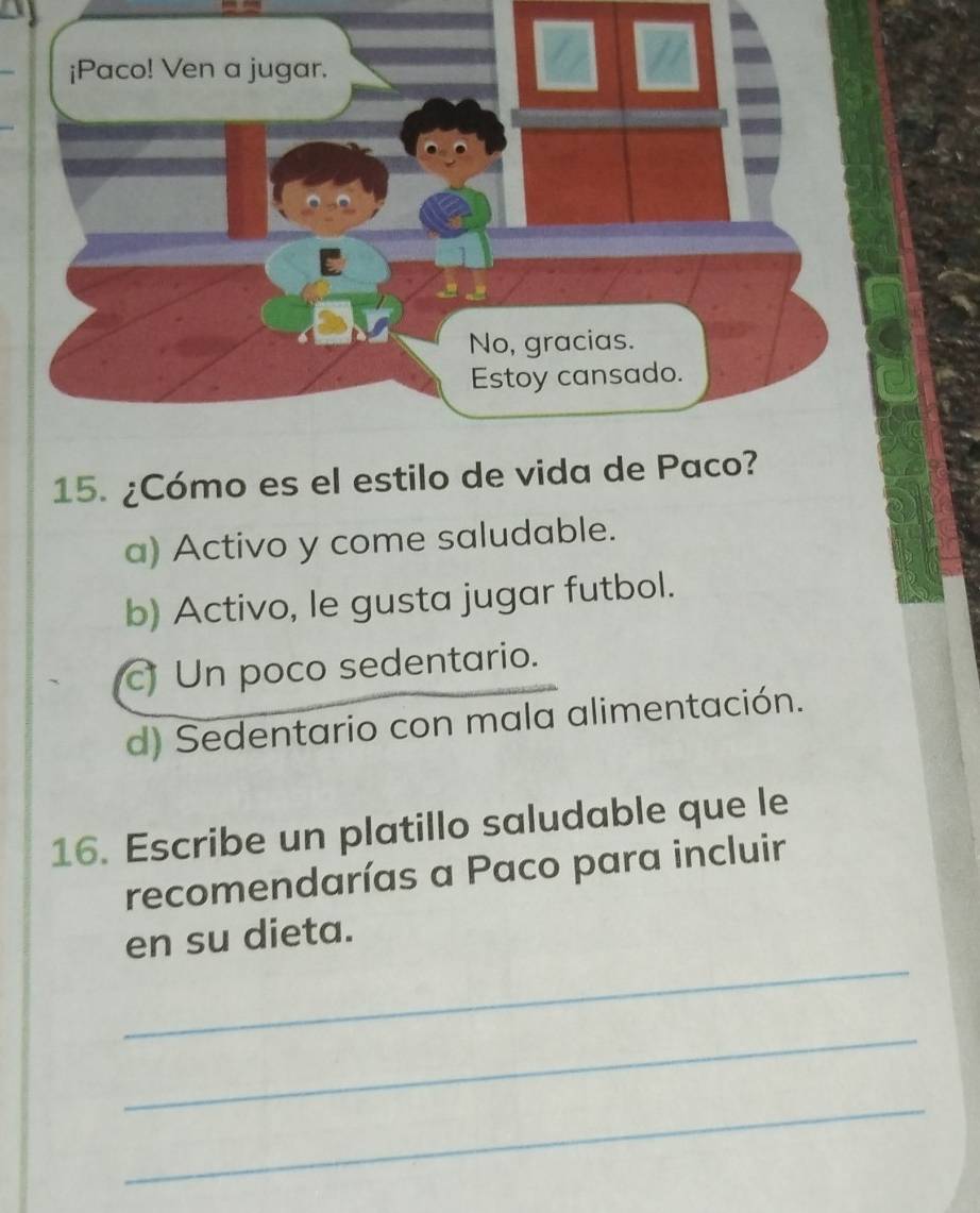 ¿Cómo es el estilo de vida
a) Activo y come saludable.
b) Activo, le gusta jugar futbol.
Un poco sedentario.
d) Sedentario con mala alimentación.
16. Escribe un platillo saludable que le
recomendarías a Paco para incluir
_
en su dieta.
_
_