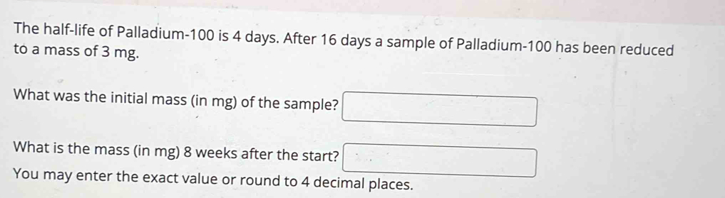 The half-life of Palladium- 100 is 4 days. After 16 days a sample of Palladium- 100 has been reduced 
to a mass of 3 mg. 
What was the initial mass (in mg) of the sample? □ 
What is the mass (in mg) 8 weeks after the start? □ 
You may enter the exact value or round to 4 decimal places.