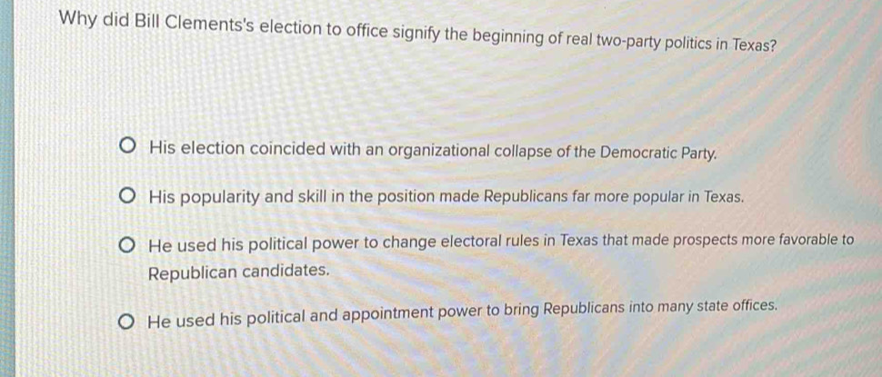 Why did Bill Clements's election to office signify the beginning of real two-party politics in Texas?
His election coincided with an organizational collapse of the Democratic Party.
His popularity and skill in the position made Republicans far more popular in Texas.
He used his political power to change electoral rules in Texas that made prospects more favorable to
Republican candidates.
He used his political and appointment power to bring Republicans into many state offices.