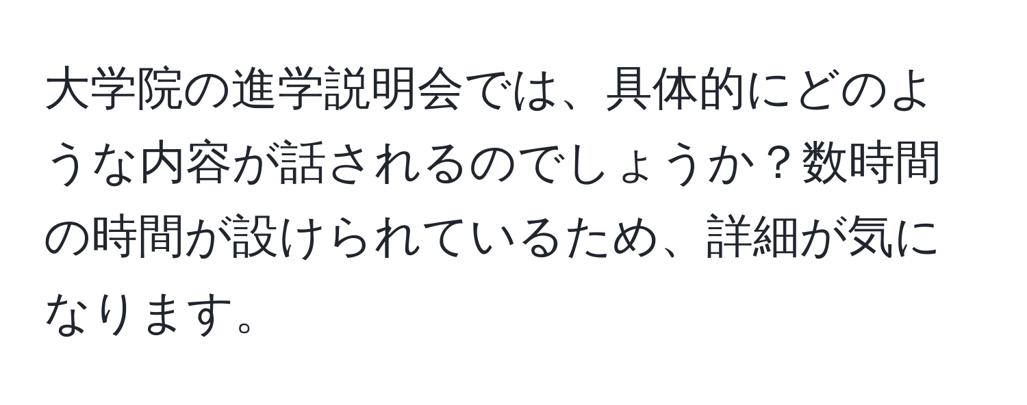 大学院の進学説明会では、具体的にどのような内容が話されるのでしょうか？数時間の時間が設けられているため、詳細が気になります。