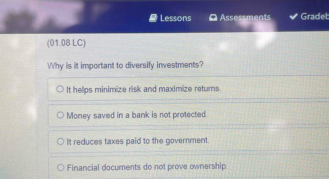 Lessons Assessments Gradeb
(01.08 LC)
Why is it important to diversify investments?
It helps minimize risk and maximize returns.
Money saved in a bank is not protected.
It reduces taxes paid to the government.
Financial documents do not prove ownership