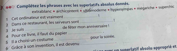 a Complétez les phrases avec les superlatifs absolus donnés. 
extrablanc • archicontent • ultramoderne • hypersympas • mégariche • superchic 
1 Cet ordinateur est vraiment _! 
2 Dans ce restaurant, les serveurs sont_ 
3 Je suis _de fêter mon anniversaire ! 
4 Pour ce livre, il faut du papier_ 
5 Il a choisi un costume __pour la soirée. 
6 Grâce à son invention, il est devenu 
. 
uec un superlatif absolu approprié et