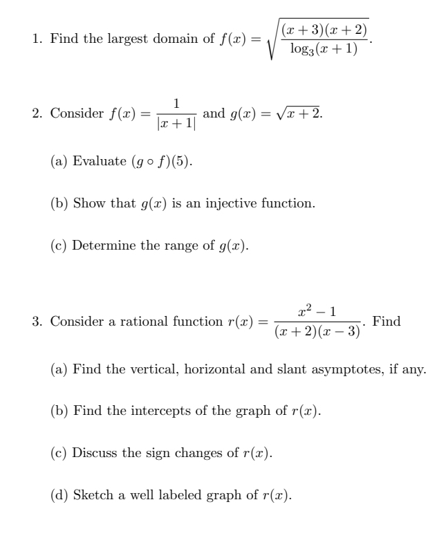 Find the largest domain of f(x)=sqrt(frac (x+3)(x+2))log _3(x+1). 
2. Consider f(x)= 1/|x+1|  and g(x)=sqrt(x+2). 
(a) Evaluate (gcirc f)(5). 
(b) Show that g(x) is an injective function. 
(c) Determine the range of g(x). 
3. Consider a rational function r(x)= (x^2-1)/(x+2)(x-3) . Find 
(a) Find the vertical, horizontal and slant asymptotes, if any. 
(b) Find the intercepts of the graph of r(x). 
(c) Discuss the sign changes of r(x). 
(d) Sketch a well labeled graph of r(x).