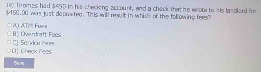 Thomas had $450 in his checking account, and a check that he wrote to his landlord for
$460.00 was just deposited. This will result in which of the following fees?
A) ATM Fees
B) Overdraft Fees
C) Service Fees
D) Check Fees
Save