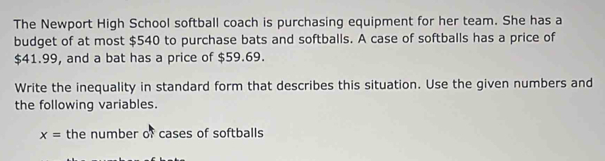 The Newport High School softball coach is purchasing equipment for her team. She has a 
budget of at most $540 to purchase bats and softballs. A case of softballs has a price of
$41.99, and a bat has a price of $59.69. 
Write the inequality in standard form that describes this situation. Use the given numbers and 
the following variables.
x= the number of cases of softballs